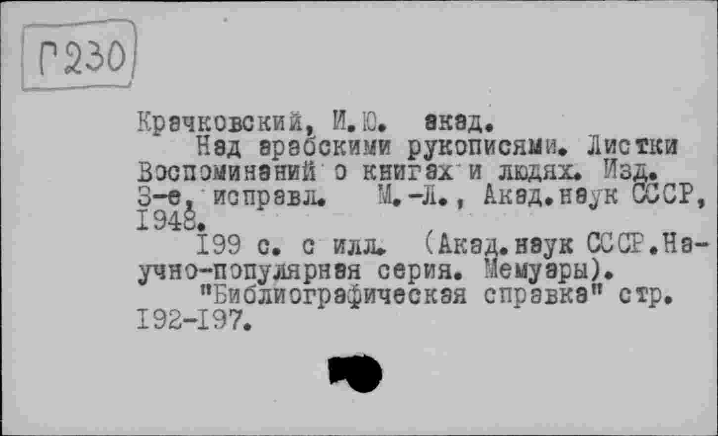 ﻿Крачковский, И.Ю. акад.
Над арабскими рукописями. Листки Воспоминаний о книгах'и людях. Изд. 3-є, ис прав л.	М.-Л., Акад.наук СССР,
1948.
199 с. с илл. (Акад.наук СССР.Научно-популярная серия. Мемуары).
"Библиографическая справка" стр. 192-197.